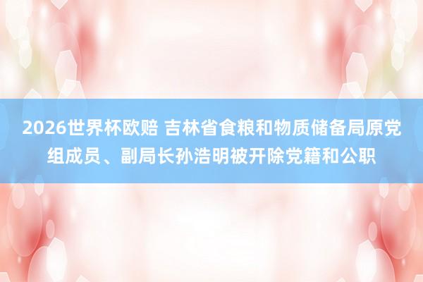 2026世界杯欧赔 吉林省食粮和物质储备局原党组成员、副局长孙浩明被开除党籍和公职