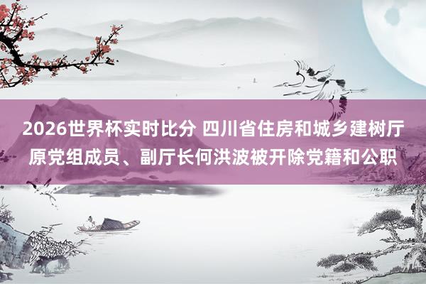 2026世界杯实时比分 四川省住房和城乡建树厅原党组成员、副厅长何洪波被开除党籍和公职