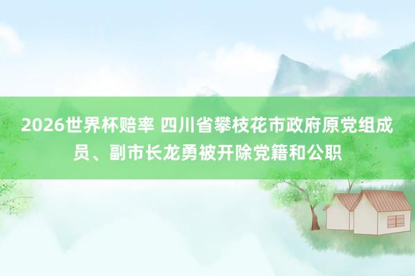 2026世界杯赔率 四川省攀枝花市政府原党组成员、副市长龙勇被开除党籍和公职