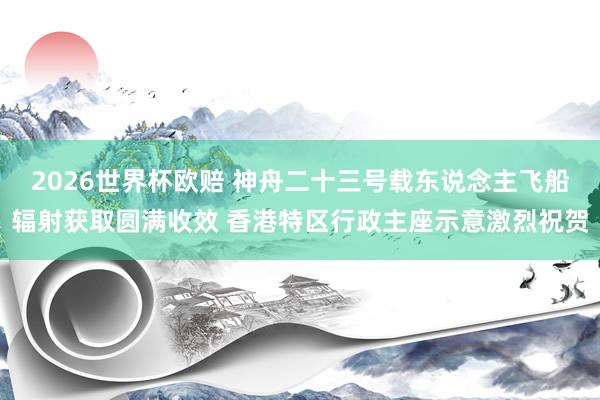 2026世界杯欧赔 神舟二十三号载东说念主飞船辐射获取圆满收效 香港特区行政主座示意激烈祝贺