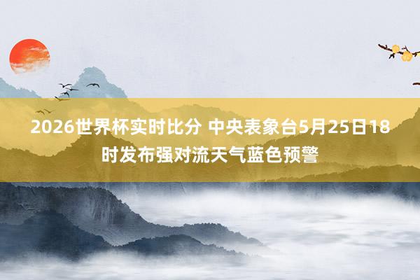 2026世界杯实时比分 中央表象台5月25日18时发布强对流天气蓝色预警