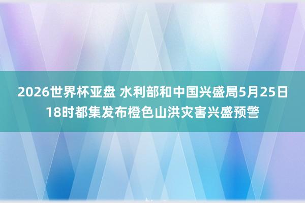 2026世界杯亚盘 水利部和中国兴盛局5月25日18时都集发布橙色山洪灾害兴盛预警