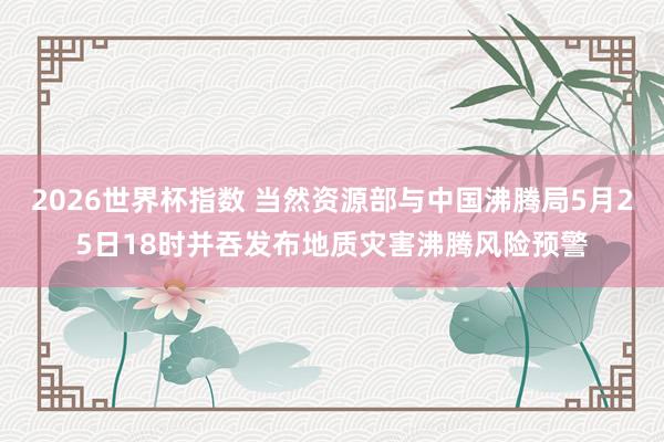 2026世界杯指数 当然资源部与中国沸腾局5月25日18时并吞发布地质灾害沸腾风险预警