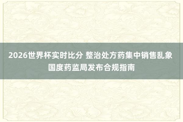 2026世界杯实时比分 整治处方药集中销售乱象 国度药监局发布合规指南