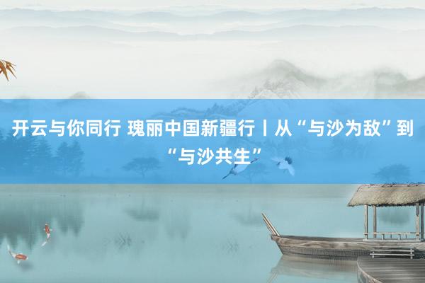 开云与你同行 瑰丽中国新疆行丨从“与沙为敌”到“与沙共生”