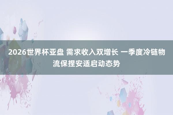 2026世界杯亚盘 需求收入双增长 一季度冷链物流保捏安适启动态势