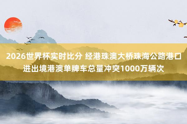 2026世界杯实时比分 经港珠澳大桥珠海公路港口进出境港澳单牌车总量冲突1000万辆次