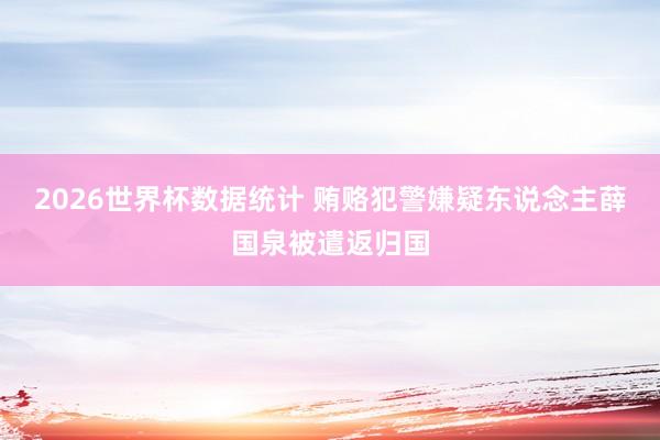 2026世界杯数据统计 贿赂犯警嫌疑东说念主薛国泉被遣返归国