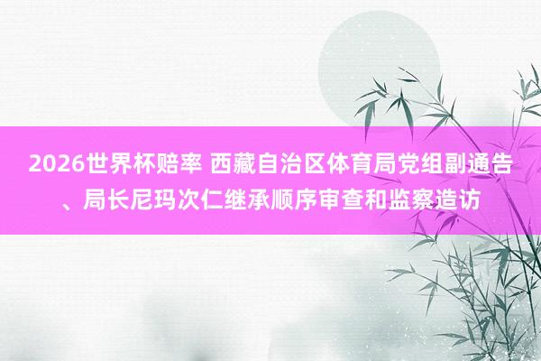 2026世界杯赔率 西藏自治区体育局党组副通告、局长尼玛次仁继承顺序审查和监察造访