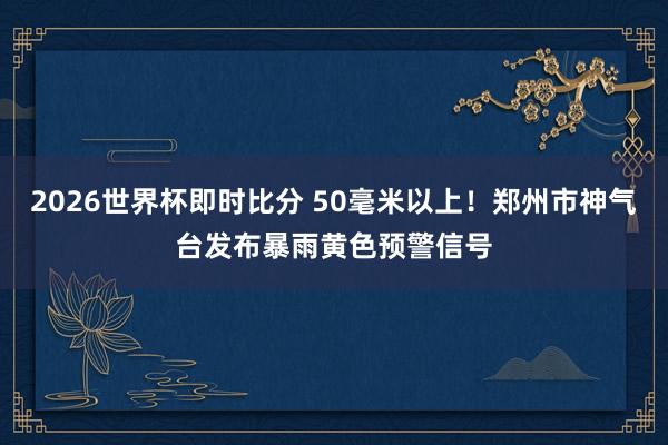 2026世界杯即时比分 50毫米以上!郑州市神气台发布暴雨黄色预警信号