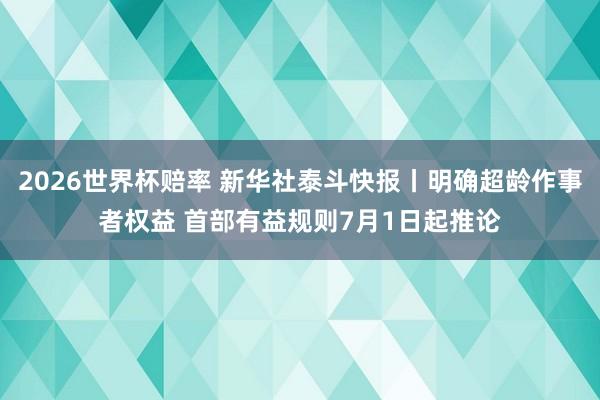 2026世界杯赔率 新华社泰斗快报丨明确超龄作事者权益 首部有益规则7月1日起推论