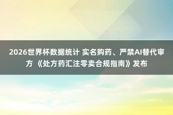 2026世界杯数据统计 实名购药、严禁AI替代审方 《处方药汇注零卖合规指南》发布