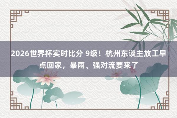 2026世界杯实时比分 9级！杭州东谈主放工早点回家，暴雨、强对流要来了