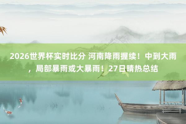 2026世界杯实时比分 河南降雨握续!中到大雨,局部暴雨或大暴雨!27日晴热总结