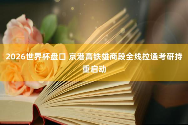 2026世界杯盘口 京港高铁雄商段全线拉通考研持重启动