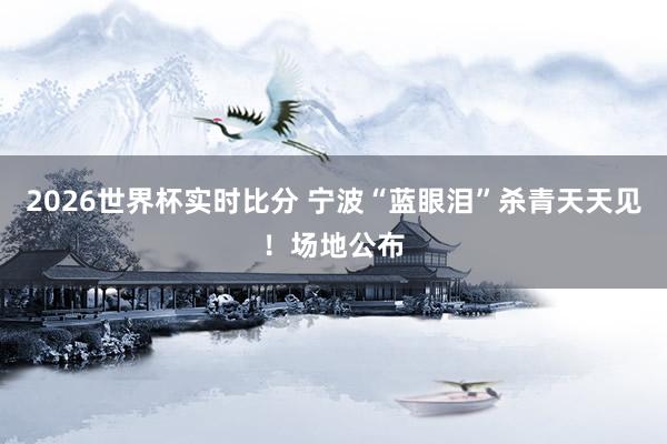 2026世界杯实时比分 宁波“蓝眼泪”杀青天天见！场地公布