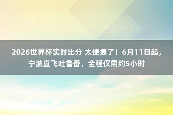 2026世界杯实时比分 太便捷了!6月11日起,宁波直飞吐鲁番,全程仅需约5小时