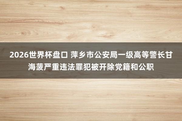 2026世界杯盘口 萍乡市公安局一级高等警长甘海菠严重违法罪犯被开除党籍和公职