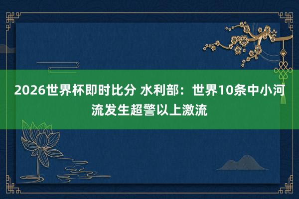 2026世界杯即时比分 水利部：世界10条中小河流发生超警以上激流