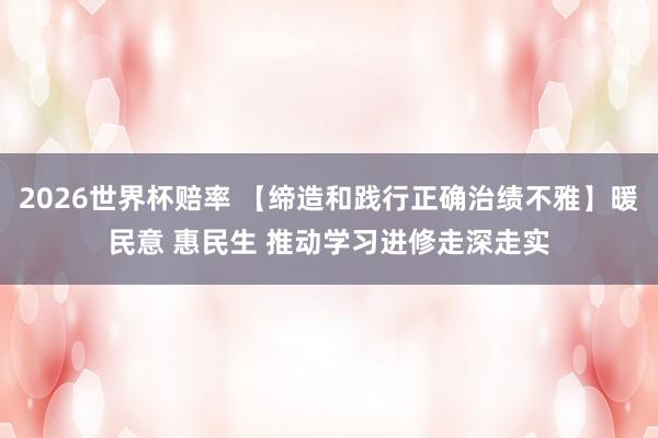 2026世界杯赔率 【缔造和践行正确治绩不雅】暖民意 惠民生 推动学习进修走深走实