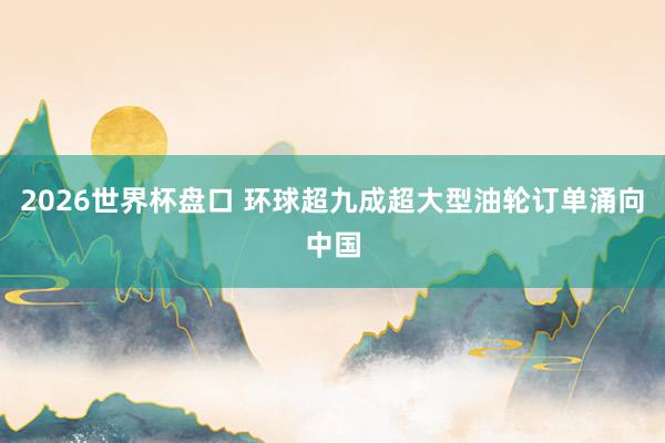 2026世界杯盘口 环球超九成超大型油轮订单涌向中国