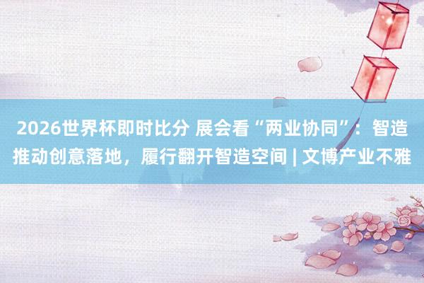 2026世界杯即时比分 展会看“两业协同”：智造推动创意落地，履行翻开智造空间 | 文博产业不雅