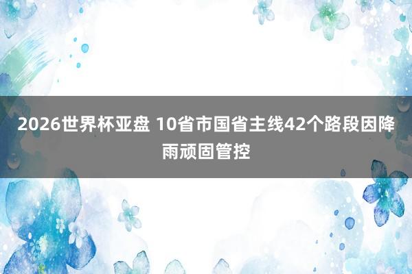 2026世界杯亚盘 10省市国省主线42个路段因降雨顽固管控
