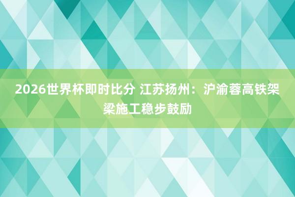 2026世界杯即时比分 江苏扬州：沪渝蓉高铁架梁施工稳步鼓励