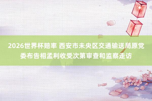 2026世界杯赔率 西安市未央区交通输送局原党委布告相孟利收受次第审查和监察走访