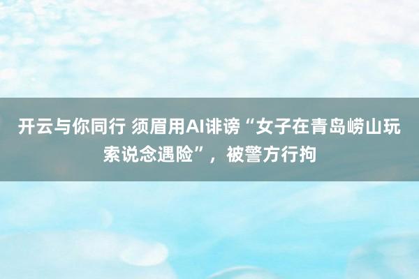 开云与你同行 须眉用AI诽谤“女子在青岛崂山玩索说念遇险”,被警方行拘