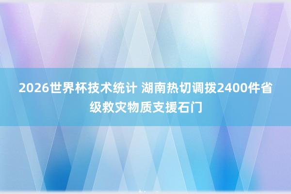2026世界杯技术统计 湖南热切调拨2400件省级救灾物质支援石门