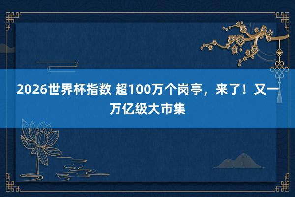 2026世界杯指数 超100万个岗亭,来了!又一万亿级大市集