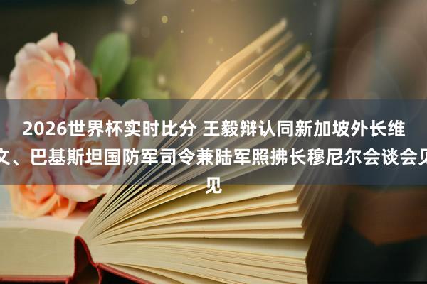 2026世界杯实时比分 王毅辩认同新加坡外长维文、巴基斯坦国防军司令兼陆军照拂长穆尼尔会谈会见