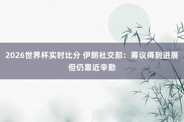 2026世界杯实时比分 伊朗社交部：筹议得到进展　但仍靠近辛勤