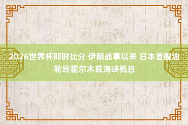 2026世界杯即时比分 伊朗战事以来 日本首艘油轮经霍尔木兹海峡抵日