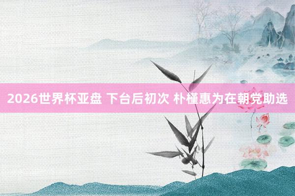 2026世界杯亚盘 下台后初次 朴槿惠为在朝党助选