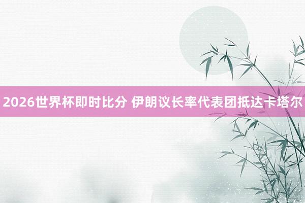 2026世界杯即时比分 伊朗议长率代表团抵达卡塔尔