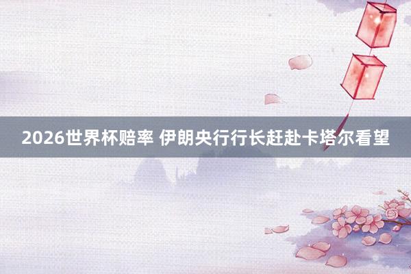 2026世界杯赔率 伊朗央行行长赶赴卡塔尔看望