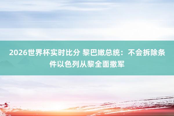 2026世界杯实时比分 黎巴嫩总统:不会拆除条件以色列从黎全面撤军