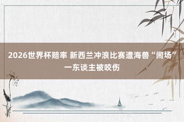2026世界杯赔率 新西兰冲浪比赛遭海兽“闹场” 一东谈主被咬伤
