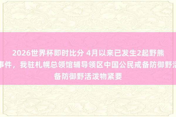 2026世界杯即时比分 4月以来已发生2起野熊紧要致死事件,我驻札幌总领馆辅导领区中国公民戒备防御野活泼物紧要