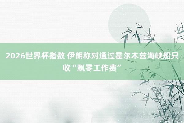 2026世界杯指数 伊朗称对通过霍尔木兹海峡船只收“飘零工作费”