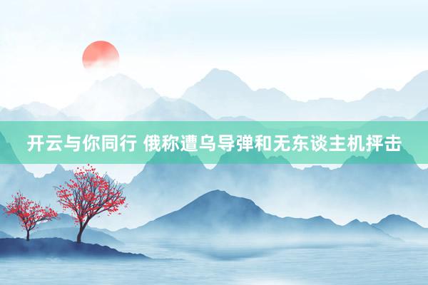 开云与你同行 俄称遭乌导弹和无东谈主机抨击