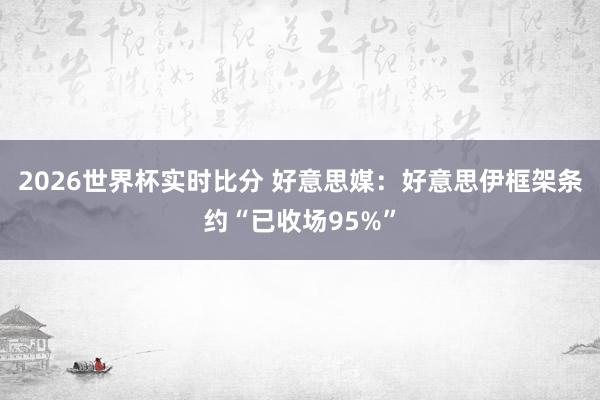 2026世界杯实时比分 好意思媒:好意思伊框架条约“已收场95%”
