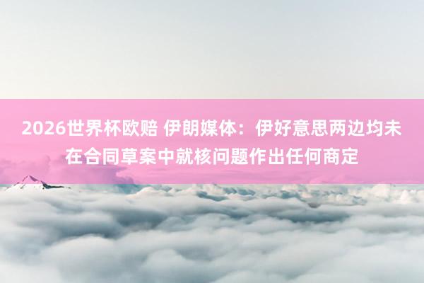 2026世界杯欧赔 伊朗媒体：伊好意思两边均未在合同草案中就核问题作出任何商定