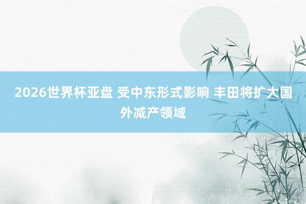 2026世界杯亚盘 受中东形式影响 丰田将扩大国外减产领域