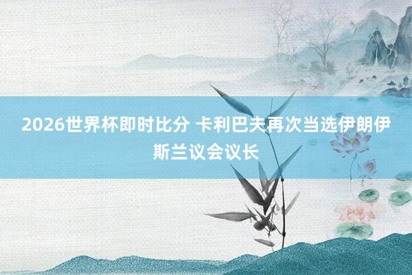2026世界杯即时比分 卡利巴夫再次当选伊朗伊斯兰议会议长