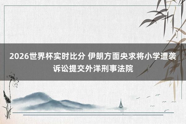 2026世界杯实时比分 伊朗方面央求将小学遭袭诉讼提交外洋刑事法院