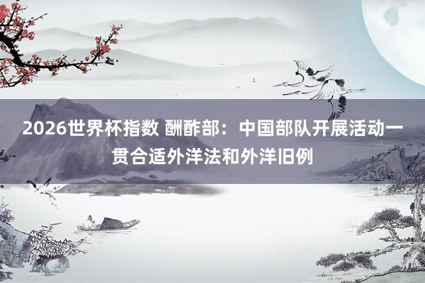 2026世界杯指数 酬酢部：中国部队开展活动一贯合适外洋法和外洋旧例