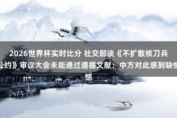 2026世界杯实时比分 社交部谈《不扩散核刀兵公约》审议大会未能通过遵循文献：中方对此感到缺憾